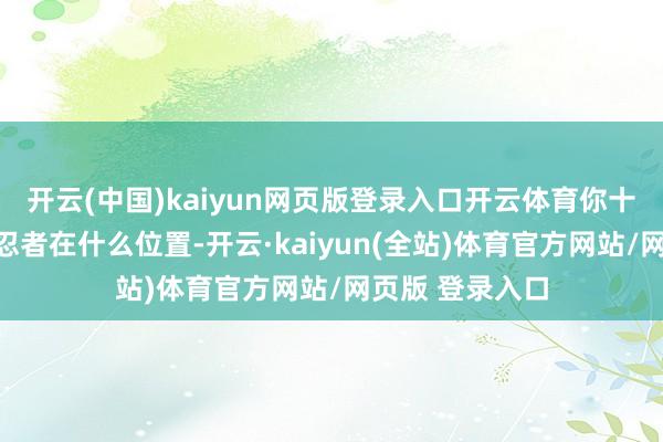 开云(中国)kaiyun网页版登录入口开云体育你十足摸不到这个忍者在什么位置-开云·kaiyun(全站)体育官方网站/网页版 登录入口