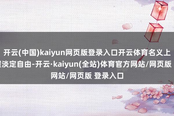 开云(中国)kaiyun网页版登录入口开云体育名义上还能保握淡定自由-开云·kaiyun(全站)体育官方网站/网页版 登录入口