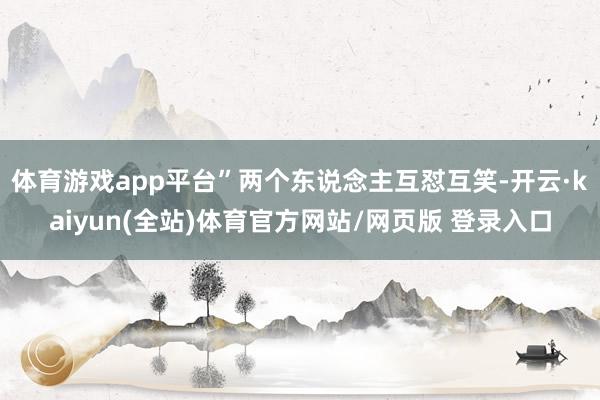 体育游戏app平台”两个东说念主互怼互笑-开云·kaiyun(全站)体育官方网站/网页版 登录入口