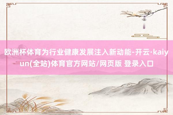 欧洲杯体育为行业健康发展注入新动能-开云·kaiyun(全站)体育官方网站/网页版 登录入口