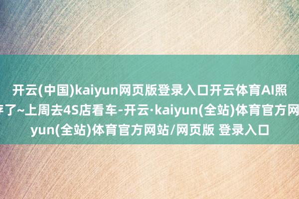 开云(中国)kaiyun网页版登录入口开云体育AI照旧全面接入我的生存了~上周去4S店看车-开云·kaiyun(全站)体育官方网站/网页版 登录入口