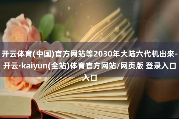 开云体育(中国)官方网站等2030年大陆六代机出来-开云·kaiyun(全站)体育官方网站/网页版 登录入口