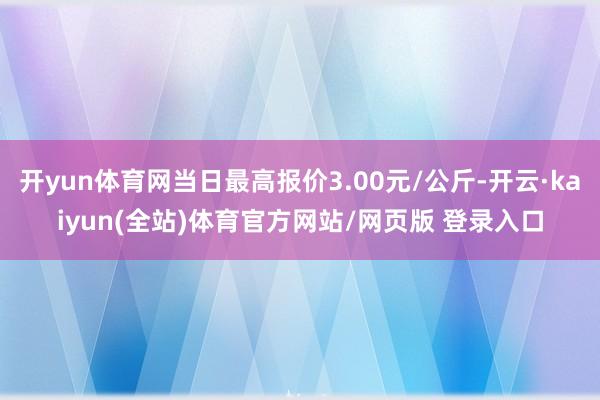 开yun体育网当日最高报价3.00元/公斤-开云·kaiyun(全站)体育官方网站/网页版 登录入口