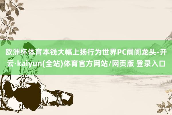 欧洲杯体育　　本钱大幅上扬　　行为世界PC阛阓龙头-开云·kaiyun(全站)体育官方网站/网页版 登录入口