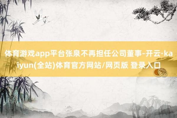 体育游戏app平台张泉不再担任公司董事-开云·kaiyun(全站)体育官方网站/网页版 登录入口