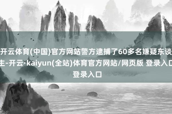 开云体育(中国)官方网站警方逮捕了60多名嫌疑东谈主-开云·kaiyun(全站)体育官方网站/网页版 登录入口