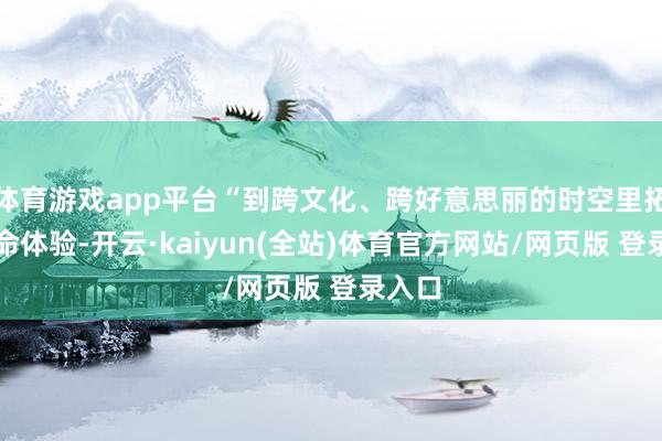 体育游戏app平台“到跨文化、跨好意思丽的时空里拓宽生命体验-开云·kaiyun(全站)体育官方网站/网页版 登录入口
