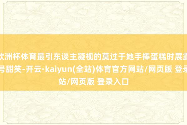 欧洲杯体育最引东谈主凝视的莫过于她手捧蛋糕时展露的牌号甜笑-开云·kaiyun(全站)体育官方网站/网页版 登录入口