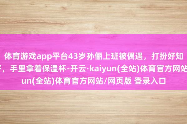 体育游戏app平台43岁孙俪上班被偶遇，打扮好知性，身材确实很好，手里拿着保温杯-开云·kaiyun(全站)体育官方网站/网页版 登录入口