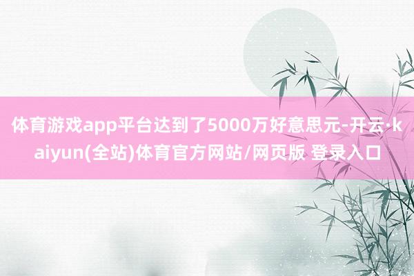 体育游戏app平台达到了5000万好意思元-开云·kaiyun(全站)体育官方网站/网页版 登录入口
