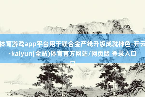 体育游戏app平台用于镁合金产线升级成就神色-开云·kaiyun(全站)体育官方网站/网页版 登录入口