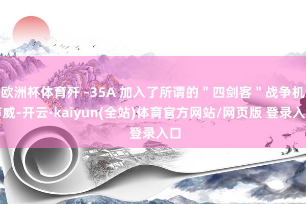 欧洲杯体育歼 -35A 加入了所谓的＂四剑客＂战争机声威-开云·kaiyun(全站)体育官方网站/网页版 登录入口