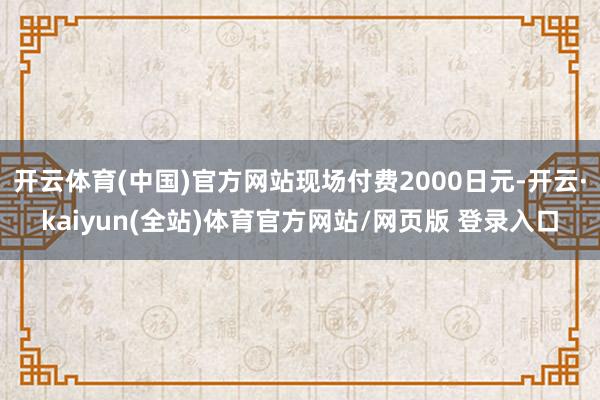 开云体育(中国)官方网站现场付费2000日元-开云·kaiyun(全站)体育官方网站/网页版 登录入口