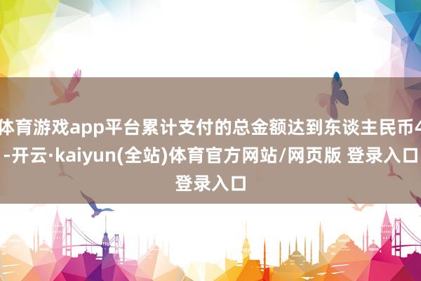 体育游戏app平台累计支付的总金额达到东谈主民币4-开云·kaiyun(全站)体育官方网站/网页版 登录入口