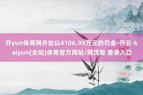 开yun体育网并处以4106.99万元的罚金-开云·kaiyun(全站)体育官方网站/网页版 登录入口