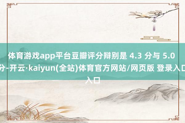 体育游戏app平台豆瓣评分辩别是 4.3 分与 5.0 分-开云·kaiyun(全站)体育官方网站/网页版 登录入口