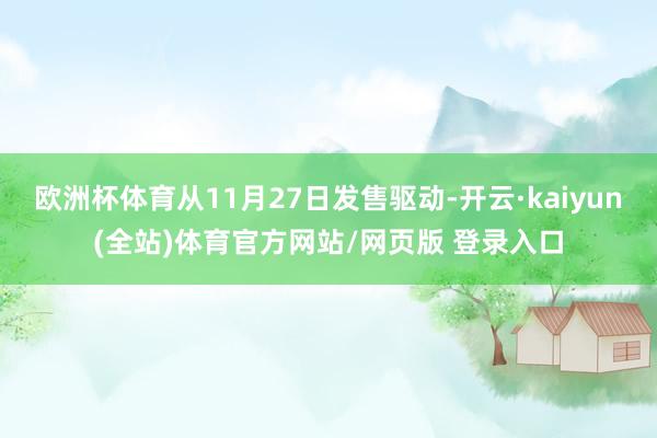欧洲杯体育从11月27日发售驱动-开云·kaiyun(全站)体育官方网站/网页版 登录入口