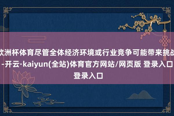 欧洲杯体育尽管全体经济环境或行业竞争可能带来挑战-开云·kaiyun(全站)体育官方网站/网页版 登录入口