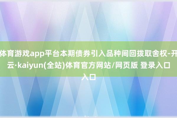 体育游戏app平台本期债券引入品种间回拨取舍权-开云·kaiyun(全站)体育官方网站/网页版 登录入口