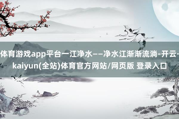 体育游戏app平台一江净水——净水江渐渐流淌-开云·kaiyun(全站)体育官方网站/网页版 登录入口