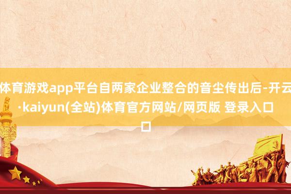 体育游戏app平台自两家企业整合的音尘传出后-开云·kaiyun(全站)体育官方网站/网页版 登录入口