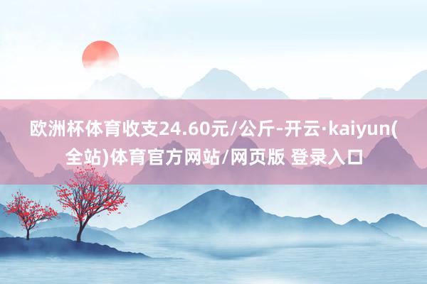 欧洲杯体育收支24.60元/公斤-开云·kaiyun(全站)体育官方网站/网页版 登录入口