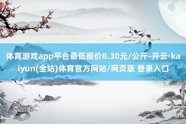 体育游戏app平台最低报价8.30元/公斤-开云·kaiyun(全站)体育官方网站/网页版 登录入口