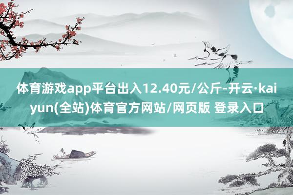 体育游戏app平台出入12.40元/公斤-开云·kaiyun(全站)体育官方网站/网页版 登录入口