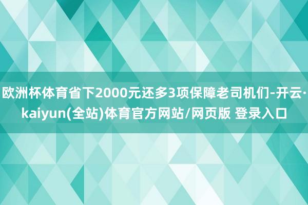 欧洲杯体育省下2000元还多3项保障老司机们-开云·kaiyun(全站)体育官方网站/网页版 登录入口