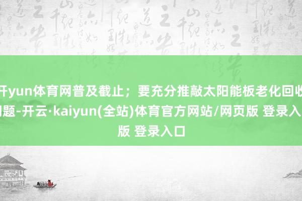 开yun体育网普及截止；要充分推敲太阳能板老化回收问题-开云·kaiyun(全站)体育官方网站/网页版 登录入口