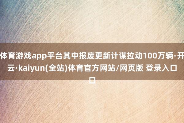 体育游戏app平台其中报废更新计谋拉动100万辆-开云·kaiyun(全站)体育官方网站/网页版 登录入口