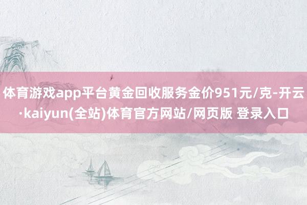 体育游戏app平台黄金回收服务金价951元/克-开云·kaiyun(全站)体育官方网站/网页版 登录入口
