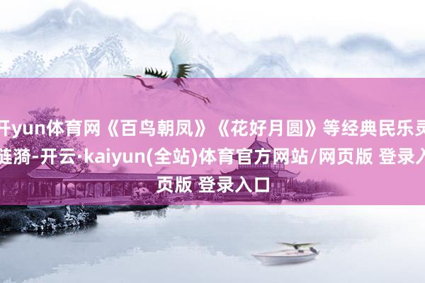 开yun体育网《百鸟朝凤》《花好月圆》等经典民乐灵动涟漪-开云·kaiyun(全站)体育官方网站/网页版 登录入口