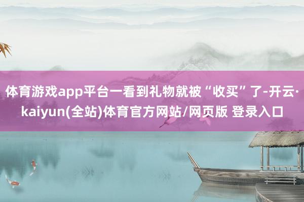 体育游戏app平台一看到礼物就被“收买”了-开云·kaiyun(全站)体育官方网站/网页版 登录入口