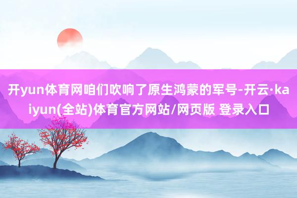 开yun体育网咱们吹响了原生鸿蒙的军号-开云·kaiyun(全站)体育官方网站/网页版 登录入口