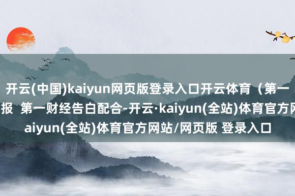 开云(中国)kaiyun网页版登录入口开云体育(第一财经记者 黄想瑜)举报 第一财经告白配合-开云·kaiyun(全站)体育官方网站/网页版 登录入口