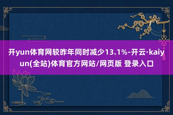 开yun体育网较昨年同时减少13.1%-开云·kaiyun(全站)体育官方网站/网页版 登录入口