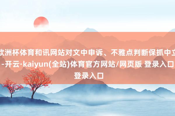 欧洲杯体育和讯网站对文中申诉、不雅点判断保抓中立-开云·kaiyun(全站)体育官方网站/网页版 登录入口