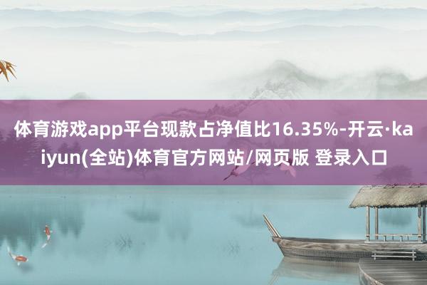 体育游戏app平台现款占净值比16.35%-开云·kaiyun(全站)体育官方网站/网页版 登录入口
