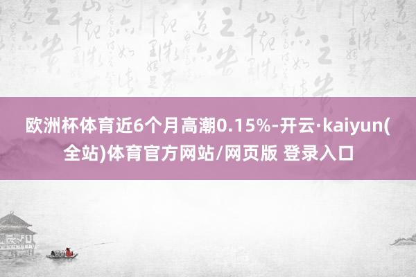 欧洲杯体育近6个月高潮0.15%-开云·kaiyun(全站)体育官方网站/网页版 登录入口