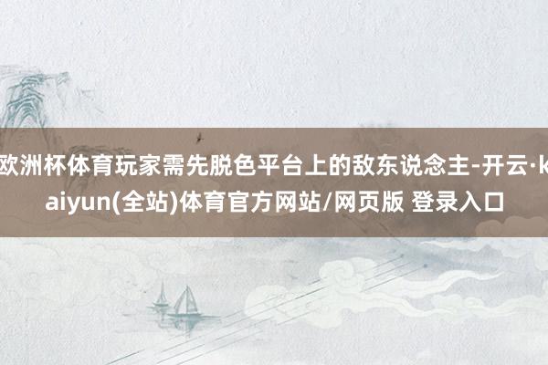 欧洲杯体育玩家需先脱色平台上的敌东说念主-开云·kaiyun(全站)体育官方网站/网页版 登录入口