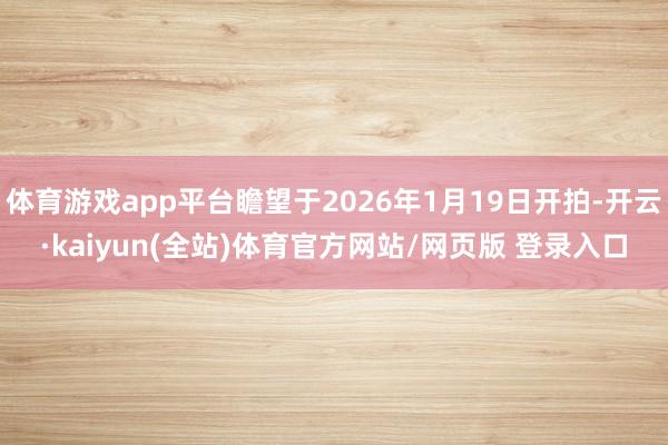 体育游戏app平台瞻望于2026年1月19日开拍-开云·kaiyun(全站)体育官方网站/网页版 登录入口