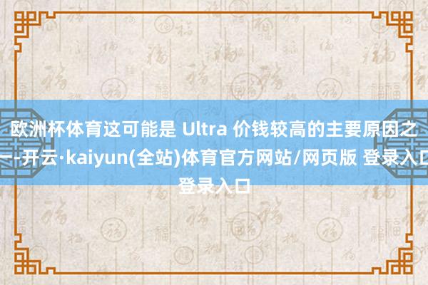 欧洲杯体育这可能是 Ultra 价钱较高的主要原因之一-开云·kaiyun(全站)体育官方网站/网页版 登录入口