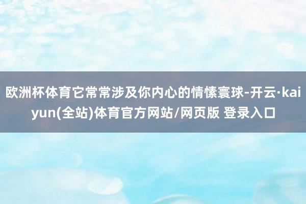 欧洲杯体育它常常涉及你内心的情愫寰球-开云·kaiyun(全站)体育官方网站/网页版 登录入口