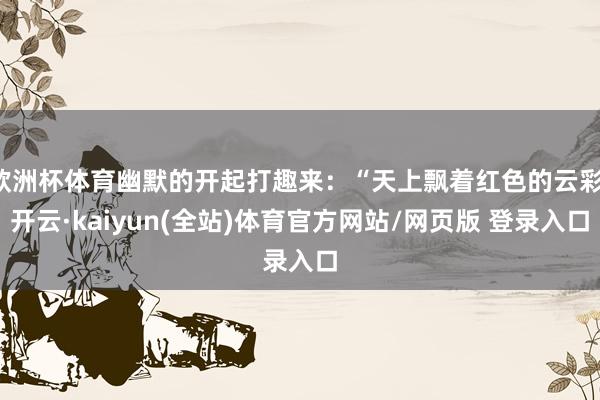 欧洲杯体育幽默的开起打趣来：“天上飘着红色的云彩-开云·kaiyun(全站)体育官方网站/网页版 登录入口