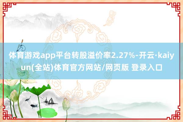 体育游戏app平台转股溢价率2.27%-开云·kaiyun(全站)体育官方网站/网页版 登录入口