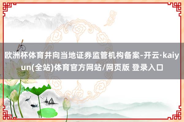 欧洲杯体育并向当地证券监管机构备案-开云·kaiyun(全站)体育官方网站/网页版 登录入口