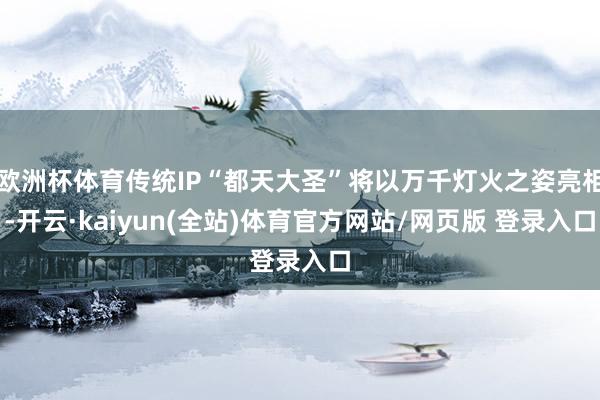 欧洲杯体育传统IP“都天大圣”将以万千灯火之姿亮相-开云·kaiyun(全站)体育官方网站/网页版 登录入口