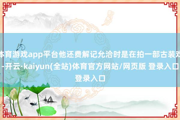 体育游戏app平台他还费解记允洽时是在拍一部古装戏-开云·kaiyun(全站)体育官方网站/网页版 登录入口