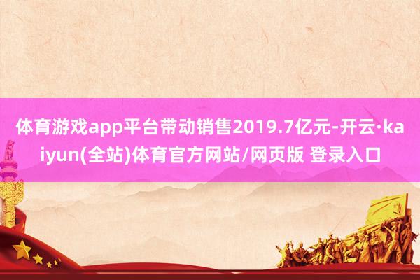 体育游戏app平台带动销售2019.7亿元-开云·kaiyun(全站)体育官方网站/网页版 登录入口